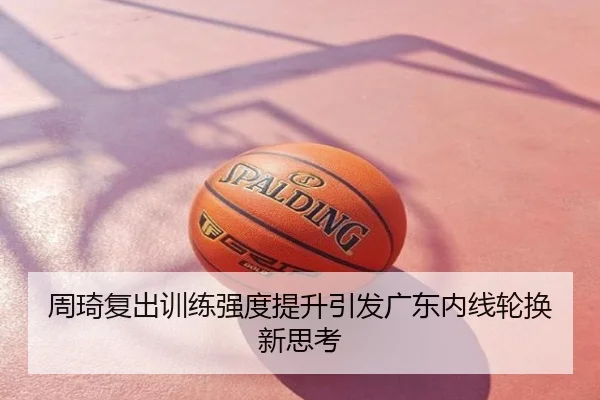 周琦复出训练强度提升引发广东内线轮换新思考