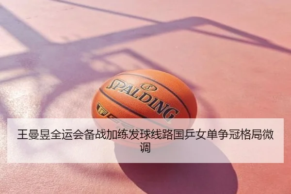 王曼昱全运会备战加练发球线路国乒女单争冠格局微调