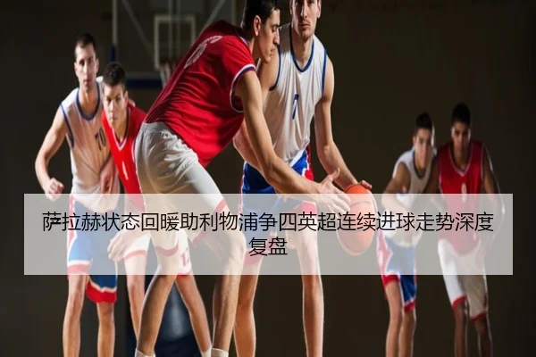 萨拉赫状态回暖助利物浦争四英超连续进球走势深度复盘